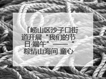 崂山区沙子口街道开展“我们的节日·端午”——“粽情山海间 童心乘风浪”文明实践活动