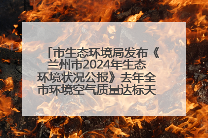 市生态环境局发布《兰州市2024年生态环境状况公报》去年全市环境空气质量达标天数301天