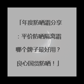 年度防晒霜分享：平价防晒隔离霜哪个牌子最好用？良心国货防晒！