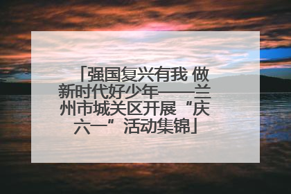 强国复兴有我 做新时代好少年——兰州市城关区开展“庆六一”活动集锦