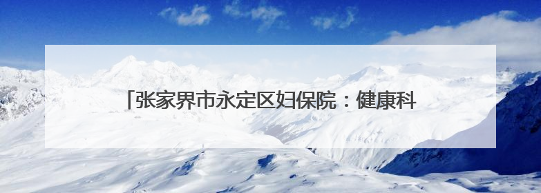张家界市永定区妇保院：健康科普进校园，“医”心护航助成长