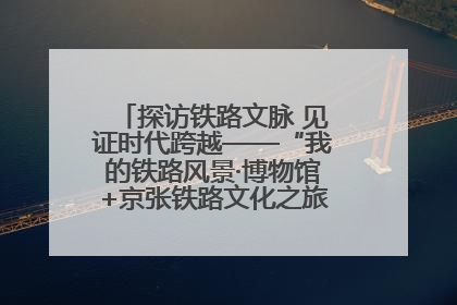 探访铁路文脉 见证时代跨越——“我的铁路风景·博物馆+京张铁路文化之旅”活动在京启动