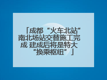 成都“火车北站”南北场站交替施工完成 建成后将是特大“换乘枢纽”