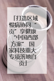 打造区域慢病协同“贡”享健康“中国西部方案” 国家科技重大专项落地自贡