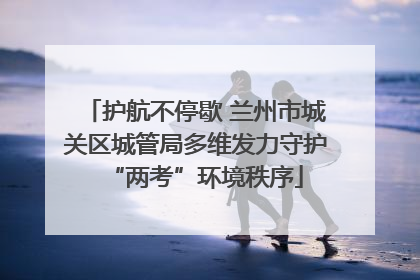 护航不停歇 兰州市城关区城管局多维发力守护“两考”环境秩序