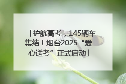 护航高考，145辆车集结！烟台2025“爱心送考”正式启动