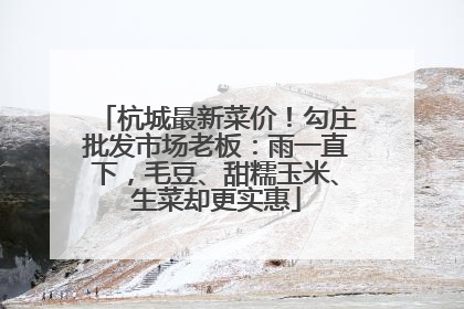 杭城最新菜价！勾庄批发市场老板：雨一直下，毛豆、甜糯玉米、生菜却更实惠