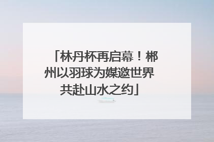 林丹杯再启幕！郴州以羽球为媒邀世界共赴山水之约