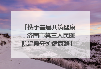 携手基层共筑健康，济南市第三人民医院温暖守护健康路