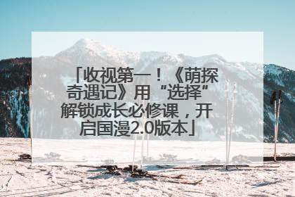 收视第一！《萌探奇遇记》用“选择”解锁成长必修课，开启国漫2.0版本