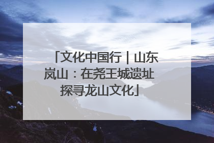 文化中国行｜山东岚山：在尧王城遗址探寻龙山文化