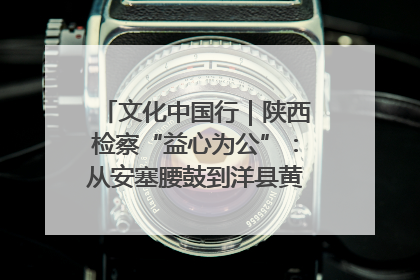 文化中国行｜陕西检察“益心为公”：从安塞腰鼓到洋县黄酒的非遗守护