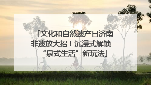 文化和自然遗产日济南非遗放大招！沉浸式解锁“泉式生活”新玩法