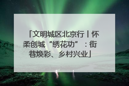 文明城区北京行丨怀柔创城“绣花功”：街巷焕彩、乡村兴业