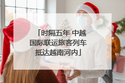 时隔五年 中越国际联运旅客列车抵达越南河内