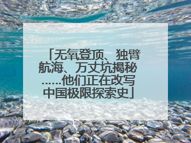 无氧登顶、独臂航海、万丈坑揭秘……他们正在改写中国极限探索史