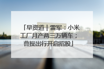早资道｜雷军：小米工厂月产两三万辆车；曹操出行开启招股