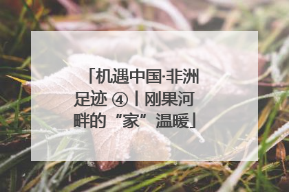 机遇中国·非洲足迹 ④丨刚果河畔的“家”温暖