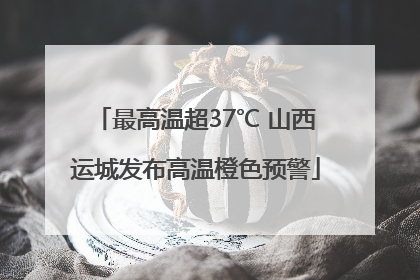 最高温超37℃ 山西运城发布高温橙色预警