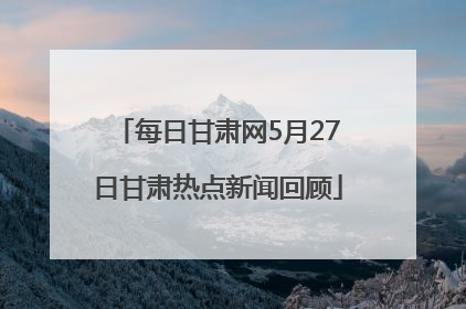 每日甘肃网5月27日甘肃热点新闻回顾