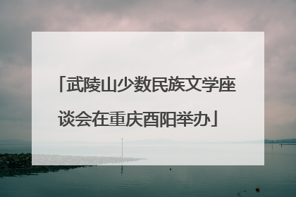 武陵山少数民族文学座谈会在重庆酉阳举办