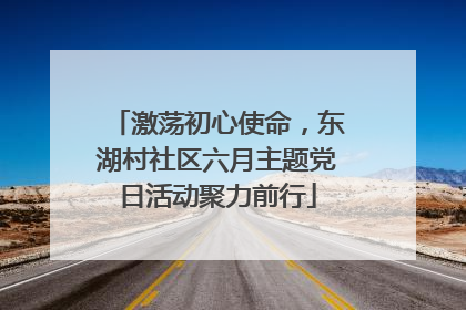 激荡初心使命，东湖村社区六月主题党日活动聚力前行