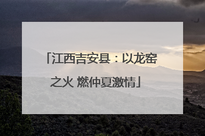 江西吉安县：以龙窑之火 燃仲夏激情