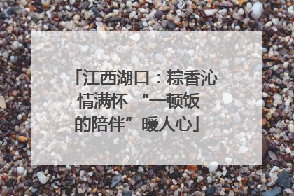 江西湖口：粽香沁 情满怀 “一顿饭的陪伴”暖人心