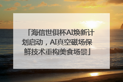 海信世俱杯AI焕新计划启动，AI真空磁场保鲜技术重构美食场景