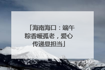海南海口：端午粽香暖孤老，爱心传递显担当
