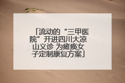 流动的“三甲医院”开进四川大凉山义诊 为瘫痪女子定制康复方案