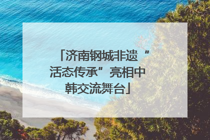 济南钢城非遗“活态传承”亮相中韩交流舞台