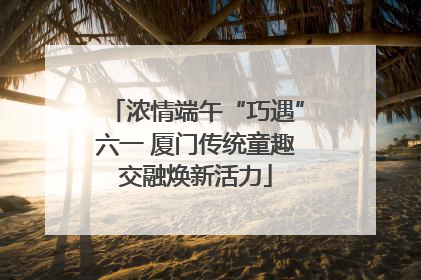 浓情端午“巧遇”六一 厦门传统童趣交融焕新活力