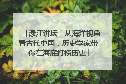 渌江讲坛丨从海洋视角看古代中国，历史学家带你在海底打捞历史