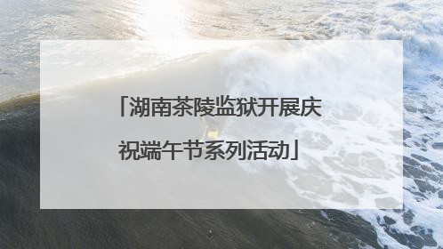 湖南茶陵监狱开展庆祝端午节系列活动