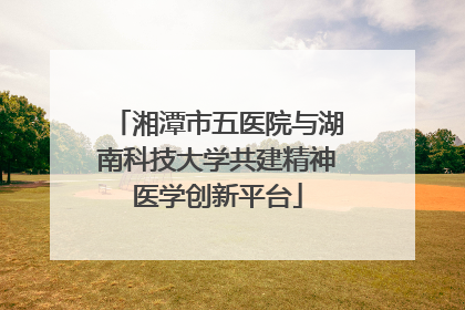 湘潭市五医院与湖南科技大学共建精神医学创新平台