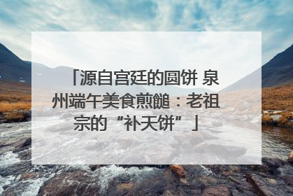 源自宫廷的圆饼 泉州端午美食煎䭔：老祖宗的“补天饼”