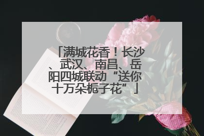 满城花香！长沙、武汉、南昌、岳阳四城联动“送你十万朵栀子花”
