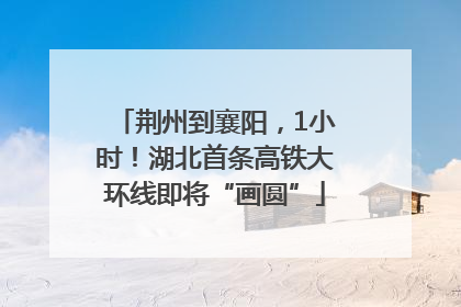 荆州到襄阳，1小时！湖北首条高铁大环线即将“画圆”