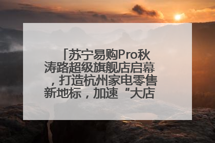苏宁易购Pro秋涛路超级旗舰店启幕，打造杭州家电零售新地标，加速“大店攻略”全省布局