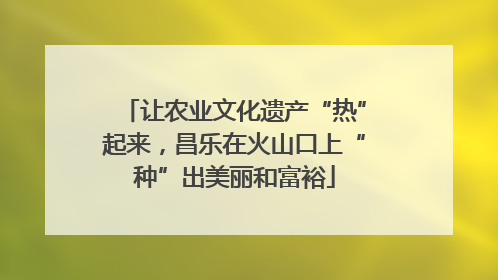 让农业文化遗产“热”起来，昌乐在火山口上“种”出美丽和富裕