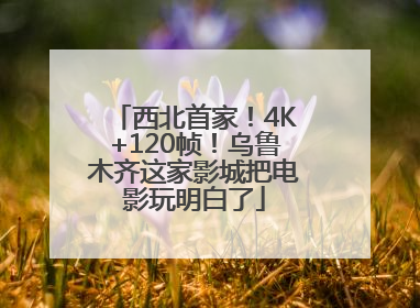 西北首家！4K+120帧！乌鲁木齐这家影城把电影玩明白了