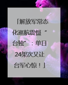 解放军常态化巡航震慑“台独”：单日24架次又让台军心惊！