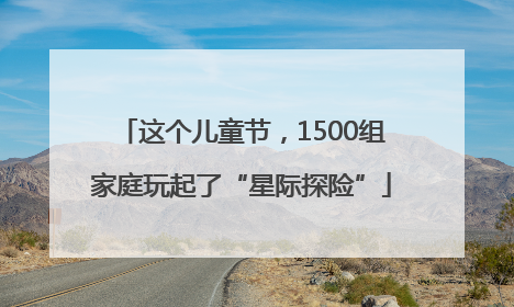 这个儿童节，1500组家庭玩起了“星际探险”