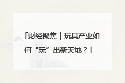 财经聚焦｜玩具产业如何“玩”出新天地？