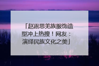 赵露思羌族服饰造型冲上热搜！网友：演绎民族文化之美