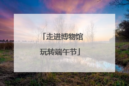 走进博物馆 玩转端午节