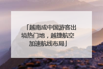 越南成中国游客出境热门地，越捷航空加速航线布局