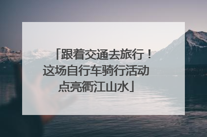 跟着交通去旅行！这场自行车骑行活动点亮衢江山水