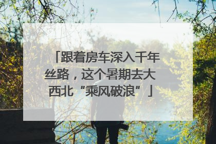 跟着房车深入千年丝路，这个暑期去大西北“乘风破浪”